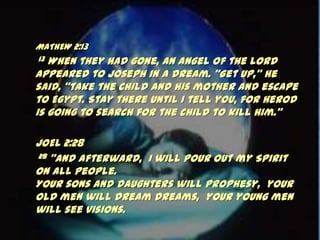 MATHEW 2:13
13 When they had gone, an angel of the Lord
appeared to Joseph in a dream. ‚Get up,‛ he
said, ‚take the child and his mother and escape
to Egypt. Stay there until I tell you, for Herod
is going to search for the child to kill him.‛

JOEL 2:28
 28 ‚And afterward, I will pour out my Spirit

on all people.
Your sons and daughters will prophesy, your
old men will dream dreams, your young men
will see visions.
 