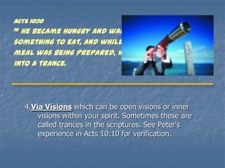 ACTS 10:10
10He became hungry and wanted
something to eat, and while the
meal was being prepared, he fell
into a trance.




     4.Via Visions which can be open visions or inner
         visions within your spirit. Sometimes these are
         called trances in the scriptures. See Peter's
         experience in Acts 10:10 for verification.
 