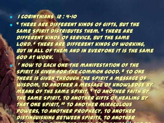     1 CORINTHIANS 12 : 4-10
   4 There are different kinds of gifts, but the

    same Spirit distributes them. 5 There are
    different kinds of service, but the same
    Lord. 6 There are different kinds of working,
    but in all of them and in everyone it is the same
    God at work.
    7 Now to each one the manifestation of the

    Spirit is given for the common good. 8 To one
    there is given through the Spirit a message of
    wisdom, to another a message of knowledge by
    means of the same Spirit, 9 to another faith by
    the same Spirit, to another gifts of healing by
    that one Spirit, 10 to another miraculous
    powers, to another prophecy, to another
    distinguishing between spirits, to another
 