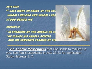 ACTS 27:23
23Last night an angel of the God to
 whom I belong and whom I serve
stood beside me

HEBREWS 1:7
7In speaking of the angels he says,
‚He makes his angels spirits,
 and his servants flames of fire.‛[a]

7. Via Angelic Messengers that God sends to minister to
you. See Paul's experience in Acts 27:23 for verification.
Study Hebrews 1: 7.
 