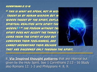 1CORINTHIANS 2: 13-16
13This is what we speak, not in words
 taught us by human wisdom but in
words taught by the Spirit, explaining
spiritual realities with Spirit-taught
words.[a] 14 The person without the
Spirit does not accept the things that
come from the Spirit of God but
considers them foolishness, and
cannot understand them because
they are discerned only through the Spirit.


8. Via Inspired thought patterns that are internal but
given by the Holy Spirit. See 1 Corinthians 2:13 - 16 Study
also Romans 12: 1-3 and Philippians 4: 8, 9.
 