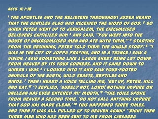 ACTS 11: 1-18
1The apostles and the believers throughout Judea heard
that the Gentiles also had received the word of God. 2 So
when Peter went up to Jerusalem, the circumcised
believers criticized him 3 and said, ‚You went into the
house of uncircumcised men and ate with them.‛ 4 Starting
from the beginning, Peter told them the whole story: 5 ‚I
was in the city of Joppa praying, and in a trance I saw a
vision. I saw something like a large sheet being let down
from heaven by its four corners, and it came down to
where I was. 6 I looked into it and saw four-footed
animals of the earth, wild beasts, reptiles and
birds. 7 Then I heard a voice telling me, ‘Get up, Peter. Kill
and eat.’8 ‚I replied, ‘Surely not, Lord! Nothing impure or
unclean has ever entered my mouth.’9 ‚The voice spoke
from heaven a second time, ‘Do not call anything impure
that God has made clean.’ 10 This happened three times,
and then it was all pulled up to heaven again.11 ‚Right then
three men who had been sent to me from Caesarea
 