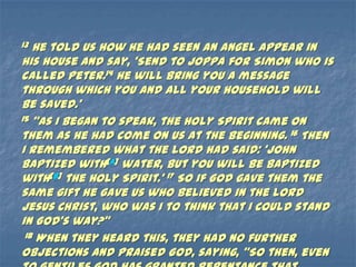 13 He told us how he had seen an angel appear in
his house and say, ‘Send to Joppa for Simon who is
called Peter.14 He will bring you a message
through which you and all your household will
be saved.’
15 ‚As I began to speak, the Holy Spirit came on

them as he had come on us at the beginning. 16 Then
I remembered what the Lord had said: ‘John
baptized with[a] water, but you will be baptized
with[b] the Holy Spirit.’ 17 So if God gave them the
same gift he gave us who believed in the Lord
Jesus Christ, who was I to think that I could stand
in God’s way?‛
 18 When they heard this, they had no further

objections and praised God, saying, ‚So then, even
 