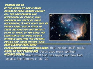 ROMANS 1:18-20
18 The wrath of God is being
revealed from heaven against
all the godlessness and
wickedness of people, who
suppress the truth by their
wickedness, 19 since what may be
known about God is plain to
them, because God has made it
plain to them. 20 For since the
creation of the world God’s
invisible qualities—his eternal
power and divine nature—have
been clearly seen, being
understood from what has been that creation itself speaks
  15. Via Creation. We are told
made, so that people are Jesus used many spiritual
  to us of God's attributes.
without excuse.
  parables to illustrate what God was saying and how God
 speaks. See Romans 1: 18 - 20
 