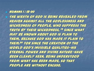    ROMANS 1 : 18-20
   The wrath of God is being revealed from
    heaven against all the godlessness and
    wickedness of people, who suppress the
    truth by their wickedness, 19 since what
    may be known about God is plain to
    them, because God has made it plain to
    them.20 For since the creation of the
    world God’s invisible qualities—his
    eternal power and divine nature—have
    been clearly seen, being understood
    from what has been made, so that
    people are without excuse.
 