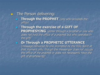    The Person delivering:
       Through the PROPHET (one who occupies the
        office)
       Through the exercise of a GIFT OF
        PROPHESYING (either through a prophet or one who
        does not hold the office of a prophet but who operates in
        the gift)
       Or Through a PROPHETIC UTTERANCE
        (message delivered by one prompted by the Holy Spirit at
        that moment only, though the messenger does not occupy
        the office of the prophet or does not necessarily have the
        gift of prophesying)
 