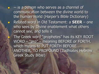   -- is a person who serves as a channel of
    communication between the divine world to
    the human world (Harper’s Bible Dictionary)
   Related word in Old Testament: a SEER – one
    who sees by Divine enablement what others
    cannot see, and tells it
   The Greek word “prophetes” has its KEY ROOT
    WORD – “pro” – meaning BEFORE or FORTH,
    which means to PUT FORTH BEFORE
    ANOTHER, TO PROPOUND (Zodhiates Hebrew
    Greek Study Bible)
 