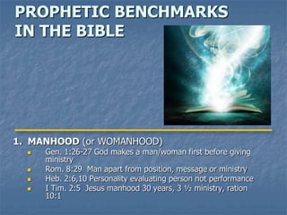 PROPHETIC BENCHMARKS
IN THE BIBLE




1. MANHOOD (or WOMANHOOD)
     Gen. 1:26-27 God makes a man/woman first before giving
      ministry
     Rom. 8:29 Man apart from position, message or ministry
     Heb. 2:6,10 Personality evaluating person not performance
     I Tim. 2:5 Jesus manhood 30 years, 3 ½ ministry, ration
      10:1
 
