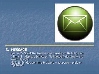 3. MESSAGE
  Eph. 4:15 Speak the truth in love; present-truth, life-giving
  I Tim 4:2 Message Scriptural, “full gospel”, doctrinally and
  spiritually right
  Mark 16:60 God confirms His Word – not person, pride or
  reputation
 
