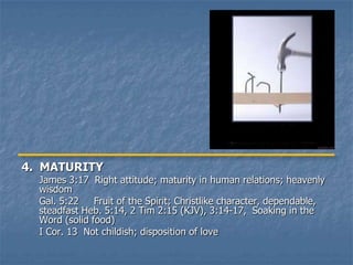 4. MATURITY
  James 3:17 Right attitude; maturity in human relations; heavenly
  wisdom
  Gal. 5:22    Fruit of the Spirit; Christlike character, dependable,
  steadfast Heb. 5:14, 2 Tim 2:15 (KJV), 3:14-17, Soaking in the
  Word (solid food)
  I Cor. 13 Not childish; disposition of love
 