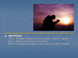 6. METHODS
  Titus 1:16 Rigidly righteous, ethical, honest, integrity – upright
  Rom. 1:18 Not manipulating or deceptive
  Rom. 3:7-8 Good end results do not justify unscriptural methods
 