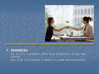 7. MANNERS
  Tit. 1:7; 3:1,2 Unselfish, polite, kind, gentlemanly or lady-like,
  discreet
  Eph. 4:29; 5:4 propriety in speech, in words and mannerisms
 