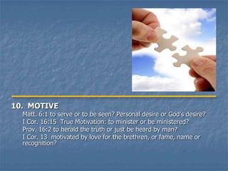 10. MOTIVE
  Matt. 6:1 to serve or to be seen? Personal desire or God’s desire?
  I Cor. 16:15 True Motivation: to minister or be ministered?
  Prov. 16:2 to herald the truth or just be heard by man?
  I Cor. 13 motivated by love for the brethren, or fame, name or
  recognition?
 