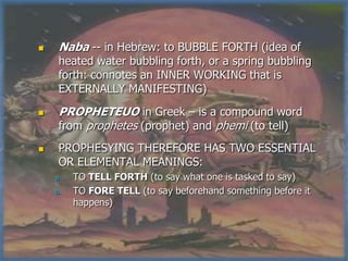     Naba -- in Hebrew: to BUBBLE FORTH (idea of
     heated water bubbling forth, or a spring bubbling
     forth: connotes an INNER WORKING that is
     EXTERNALLY MANIFESTING)
    PROPHETEUO in Greek – is a compound word
     from prophetes (prophet) and phemi (to tell)
    PROPHESYING THEREFORE HAS TWO ESSENTIAL
     OR ELEMENTAL MEANINGS:
    a.   TO TELL FORTH (to say what one is tasked to say)
    b.   TO FORE TELL (to say beforehand something before it
         happens)
 