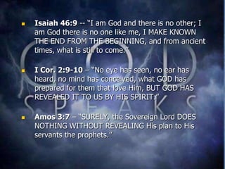    Isaiah 46:9 -- “I am God and there is no other; I
    am God there is no one like me, I MAKE KNOWN
    THE END FROM THE BEGINNING, and from ancient
    times, what is still to come.”

   I Cor. 2:9-10 – “No eye has seen, no ear has
    heard, no mind has conceived, what GOD has
    prepared for them that love Him, BUT GOD HAS
    REVEALED IT TO US BY HIS SPIRIT.”

   Amos 3:7 – “SURELY, the Sovereign Lord DOES
    NOTHING WITHOUT REVEALING His plan to His
    servants the prophets.”
 
