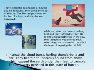 They seized the belongings of Shu'aib and his followers, then drove them out of the city. The Messenger turned to his Lord for help, and his plea was answered. Allah sent down on them scorching heat and they suffered terribly. On seeing a cloud gathering in the sky, they thought it would bring cool, refreshing rain, and rushed outside in the hope of enjoying the rainfall. Instead the cloud burst, hurling thunderbolts and fire. They heard a thunderous sound from above which caused the earth under their feet to tremble. The evil doers perished in this state of horror.