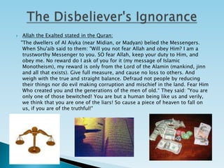 The Disbeliever's IgnoranceAllah the Exalted stated in the Quran:    "The dwellers of Al Aiyka (near Midian, or Madyan) belied the Messengers. When Shu'aib said to them: "Will you not fear Allah and obey Him? I am a trustworthy Messenger to you. SO fear Allah, keep your duty to Him, and obey me. No reward do I ask of you for it (my message of Islamic Monotheism), my reward is only from the Lord of the Alamin (mankind, jinn and all that exists). Give full measure, and cause no loss to others. And weigh with the true and straight balance. Defraud not people by reducing their things nor do evil making corruption and mischief in the land. Fear Him Who created you and the generations of the men of old.“ They said: "You are only one of those bewitched! You are but a human being like us and verily, we think that you are one of the liars! So cause a piece of heaven to fall on us, if you are of the truthful!"