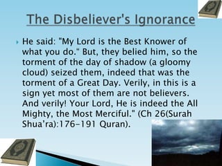 He said: "My Lord is the Best Knower of what you do.“ But, they belied him, so the torment of the day of shadow (a gloomy cloud) seized them, indeed that was the torment of a Great Day. Verily, in this is a sign yet most of them are not believers. And verily! Your Lord, He is indeed the All Mighty, the Most Merciful." (Ch 26(Surah Shua’ra):176-191 Quran).The Disbeliever's Ignorance