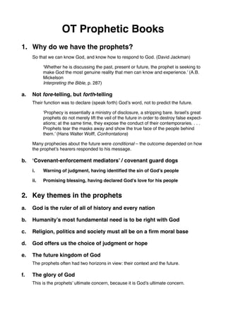 OT Prophetic Books
1. Why do we have the prophets?
So that we can know God, and know how to respond to God. (David Jackman)
‘Whether he is discussing the past, present or future, the prophet is seeking to
make God the most genuine reality that men can know and experience.’ (A.B.
Mickelson
Interpreting the Bible, p. 287)
a. Not fore-telling, but forth-telling
Their function was to declare (speak forth) God’s word, not to predict the future.
‘Prophecy is essentially a ministry of disclosure, a stripping bare. Israel’s great
prophets do not merely lift the veil of the future in order to destroy false expect-
ations; at the same time, they expose the conduct of their contemporaries. . . .
Prophets tear the masks away and show the true face of the people behind
them.’ (Hans Walter Wolff, Confrontations)
Many prophecies about the future were conditional – the outcome depended on how
the prophet’s hearers responded to his message.
b. ‘Covenant-enforcement mediators’ / covenant guard dogs
i. Warning of judgment, having identiﬁed the sin of God’s people
ii. Promising blessing, having declared God’s love for his people
2. Key themes in the prophets
a. God is the ruler of all of history and every nation
b. Humanity’s most fundamental need is to be right with God
c. Religion, politics and society must all be on a ﬁrm moral base
d. God offers us the choice of judgment or hope
e. The future kingdom of God
The prophets often had two horizons in view: their context and the future.
f. The glory of God
This is the prophets’ ultimate concern, because it is God’s ultimate concern.
 