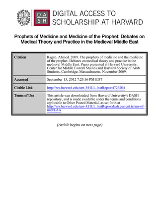 Prophets of Medicine and Medicine of the Prophet: Debates on
   Medical Theory and Practice in the Medieval Middle East


Citation       Ragab, Ahmed. 2009. The prophets of medicine and the medicine
               of the prophet: Debates on medical theory and practice in the
               medieval Middle East. Paper presented at Harvard University,
               Center for Middle Eastern Studies and Harvard Society of Arab
               Students, Cambridge, Massachusetts, November 2009.

Accessed       September 15, 2012 7:23:16 PM EDT

Citable Link   http://nrs.harvard.edu/urn-3:HUL.InstRepos:4726204

Terms of Use   This article was downloaded from Harvard University's DASH
               repository, and is made available under the terms and conditions
               applicable to Other Posted Material, as set forth at
               http://nrs.harvard.edu/urn-3:HUL.InstRepos:dash.current.terms-of-
               use#LAA



                     (Article begins on next page)
 