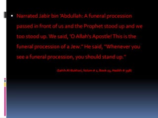  Narrated Jabir bin 'Abdullah: A funeral procession
  passed in front of us and the Prophet stood up and we
  too stood up. We said, 'O Allah's Apostle! This is the
  funeral procession of a Jew." He said, "Whenever you
  see a funeral procession, you should stand up."

                    (Sahih Al-Bukhari, Volum # 2, Book 23, Hadith # 398)
 