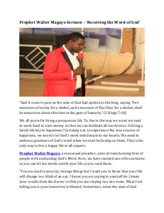 Prophet Walter Magaya Sermon – ‘Receiving the Word of God’
“And it came to pass as the man of God had spoken to the king, saying, Two
measures of barley for a shekel, and a measure of fine flour for a shekel, shall
be tomorrow about this time in the gate of Samaria.” (2 Kings 7:18)
We all yearn for living a prosperous life. To live in the way we want, we tend
to work hard to earn money so that we can facilitate all our desires. Is living a
lavish life key to happiness? Certainly not, to experience the true essence of
happiness, we need to let God’s work sink deep into our hearts. We need to
embrace goodness of God’s word when we start believing on them. This is the
only way to live a happy life in all aspects.
Prophet Walter Magaya, a renowned preacher, aims at transforming lives of
people with enchanting God’s Word. Here, we have curated one of his sermons
so you can let his words enrich your life as you read them.
“You are used to poverty, strange things but I want you to know that your life
will change in a blink of an eye. I know you are saying to yourself do I know
your results from the doctor or that you are staying in a one room. What I am
telling you is your tomorrow is blessed. Sometimes, when the man of God
 