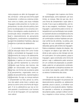 Proposta Curricular do Estado de São Paulo   Apresentação




                  nesta proposta vai além da linguagem ver-                                                                         A linguagem não é apenas uma forma
                  bal, vernácula – ainda que esta tenha papel                                                                de representação, como expressam, por seus
                  fundamental – e refere-se a sistemas simbó-                                                                limites, as crianças. Mais do que isso, ela é
                  licos como os citados, pois essas múltiplas                                                                uma forma de compreensão e ação sobre o
                  linguagens estão presentes no mundo con-                                                                   mundo. É isso o que os adolescentes, com to-
                  temporâneo, na vida cultural e política, bem                                                               dos os seus exageros, manifestam. Graças à
“Matéria licenciada exclusivamente à Secretaria da Educação do Estado de São Paulo




                  como nas designações e nos conceitos cien-                                                                 linguagem, o pensamento pode se tornar an-
                  tíﬁcos e tecnológicos usados atualmente. A                                                                 tecipatório em sua manifestação mais comple-
                  constituição dessa competência tem como                                                                    ta: é possível calcular as conseqüências de uma
É estritamente vedada sua reprodução parcial e/ou integral por terceiros”




                  base o desenvolvimento do pensamento                                                                       ação sem precisar realizá-la. Pode-se ainda fa-
                  antecipatório, combinatório e probabilístico                                                               zer combinações e analisar hipóteses sem pre-
                  que permite estabelecer hipóteses, algo que                                                                cisar conferi-las de antemão, na prática, pois
                  caracteriza o período da adolescência.                                                                     algumas de suas conseqüências podem ser
                                                                                                                             deduzidas apenas pelo âmbito da linguagem.
para uso no site do programa ‘São Paulo faz escola’.




                                                                                     A prioridade das linguagens no currí-   Pode-se estabelecer relações de relações, isto
                  culo da educação básica tem como funda-                                                                    é, imaginar um objeto e agir sobre ele, deci-
                  mento a centralidade da linguagem no de-                                                                   dindo se vale a pena ou não interagir com ele
                  senvolvimento da criança e do adolescente.                                                                 em outro plano. Em outras palavras, graças à
                  Nas crianças a linguagem, em suas diversas                                                                 linguagem, agora constituída como forma de
                  expressões, é apenas um recurso simbólico,                                                                 pensar e agir, o adolescente pode raciocinar
                  ou seja, permite representar ou comunicar                                                                  em um contexto de proposições ou possibili-
                  conteúdos cujas formas, elas mesmas, não                                                                   dades, pode ter um pensamento combinató-
                  podem ser estruturadas como linguagem.                                                                     rio, pode aprender as disciplinas escolares em
                  Nessa fase, tais formas são as próprias ações                                                              sua versão mais exigente, pode reﬂetir sobre
                  e os pensamentos, organizados como es-                                                                     os valores e fundamentos das coisas.
                  quemas de procedimentos, representações e
                  compreensões. Ou seja, as crianças realizam                                                                       Do ponto de vista social e afetivo, a
                  e compreendem ao falar, pensar ou sentir,                                                                  centralidade da linguagem nos processos de
                  mas não sabem ainda tratar o próprio agir,                                                                 desenvolvimento possibilita ao adolescente
                  pensar ou sentir como uma forma de lingua-                                                                 aprender, pouco a pouco, a considerar suas
                  gem. É só na adolescência que isso se tor-                                                                 escolhas em uma escala de valores. Viabiliza-
                  nará possível e transformará o ser humano                                                                  lhe aprender a enfrentar as conseqüências
                  em um ser de linguagem, em sua expressão                                                                   das próprias ações, a propor e alterar contra-
                  mais radical.                                                                                              tos, a respeitar e criticar normas, a formular


                                                                                                                                                                                    17
 