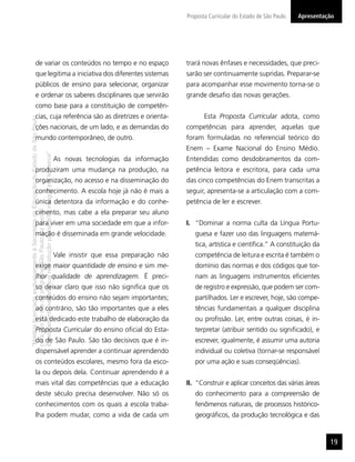 Proposta Curricular do Estado de São Paulo   Apresentação




                  de variar os conteúdos no tempo e no espaço                                                                trará novas ênfases e necessidades, que preci-
                  que legitima a iniciativa dos diferentes sistemas                                                          sarão ser continuamente supridas. Preparar-se
                  públicos de ensino para selecionar, organizar                                                              para acompanhar esse movimento torna-se o
                  e ordenar os saberes disciplinares que servirão                                                            grande desaﬁo das novas gerações.
                  como base para a constituição de competên-
                  cias, cuja referência são as diretrizes e orienta-                                                                Esta Proposta Curricular adota, como
“Matéria licenciada exclusivamente à Secretaria da Educação do Estado de São Paulo




                  ções nacionais, de um lado, e as demandas do                                                               competências para aprender, aquelas que
                  mundo contemporâneo, de outro.                                                                             foram formuladas no referencial teórico do
                                                                                                                             Enem – Exame Nacional do Ensino Médio.
É estritamente vedada sua reprodução parcial e/ou integral por terceiros”




                                                                                     As novas tecnologias da informação      Entendidas como desdobramentos da com-
                  produziram uma mudança na produção, na                                                                     petência leitora e escritora, para cada uma
                  organização, no acesso e na disseminação do                                                                das cinco competências do Enem transcritas a
                  conhecimento. A escola hoje já não é mais a                                                                seguir, apresenta-se a articulação com a com-
                  única detentora da informação e do conhe-                                                                  petência de ler e escrever.
para uso no site do programa ‘São Paulo faz escola’.




                  cimento, mas cabe a ela preparar seu aluno
                  para viver em uma sociedade em que a infor-                                                                I. “Dominar a norma culta da Língua Portu-
                  mação é disseminada em grande velocidade.                                                                     guesa e fazer uso das linguagens matemá-
                                                                                                                                tica, artística e cientíﬁca.” A constituição da
                                                                                     Vale insistir que essa preparação não      competência de leitura e escrita é também o
                  exige maior quantidade de ensino e sim me-                                                                    domínio das normas e dos códigos que tor-
                  lhor qualidade de aprendizagem. É preci-                                                                      nam as linguagens instrumentos eﬁcientes
                  so deixar claro que isso não signiﬁca que os                                                                  de registro e expressão, que podem ser com-
                  conteúdos do ensino não sejam importantes;                                                                    partilhados. Ler e escrever, hoje, são compe-
                  ao contrário, são tão importantes que a eles                                                                  tências fundamentais a qualquer disciplina
                  está dedicado este trabalho de elaboração da                                                                  ou proﬁssão. Ler, entre outras coisas, é in-
                  Proposta Curricular do ensino oﬁcial do Esta-                                                                 terpretar (atribuir sentido ou signiﬁcado), e
                  do de São Paulo. São tão decisivos que é in-                                                                  escrever, igualmente, é assumir uma autoria
                  dispensável aprender a continuar aprendendo                                                                   individual ou coletiva (tornar-se responsável
                  os conteúdos escolares, mesmo fora da esco-                                                                   por uma ação e suas conseqüências).
                  la ou depois dela. Continuar aprendendo é a
                  mais vital das competências que a educação                                                                 II. “Construir e aplicar conceitos das várias áreas
                  deste século precisa desenvolver. Não só os                                                                   do conhecimento para a compreensão de
                  conhecimentos com os quais a escola traba-                                                                    fenômenos naturais, de processos histórico-
                  lha podem mudar, como a vida de cada um                                                                       geográﬁcos, da produção tecnológica e das


                                                                                                                                                                                    19
 