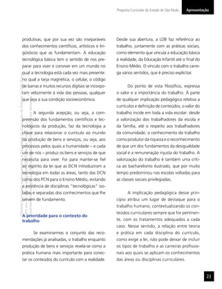 Proposta Curricular do Estado de São Paulo   Apresentação




                  produtivas, que por sua vez são inseparáveis                                                             Desde sua abertura, a LDB faz referência ao
                  dos conhecimentos cientíﬁcos, artísticos e lin-                                                          trabalho, juntamente com as práticas sociais,
                  güísticos que as fundamentam. A educação                                                                 como elemento que vincula a educação básica
                  tecnológica básica tem o sentido de nos pre-                                                             à realidade, da Educação Infantil até o ﬁnal do
                  parar para viver e conviver em um mundo no                                                               Ensino Médio. O vínculo com o trabalho carre-
                  qual a tecnologia está cada vez mais presente:                                                           ga vários sentidos, que é preciso explicitar.
“Matéria licenciada exclusivamente à Secretaria da Educação do Estado de São Paulo




                  no qual a tarja magnética, o celular, o código
                  de barras e muitos recursos digitais se incorpo-                                                                Do ponto de vista ﬁlosóﬁco, expressa
                  ram velozmente à vida das pessoas, qualquer                                                              o valor e a importância do trabalho. À parte
É estritamente vedada sua reprodução parcial e/ou integral por terceiros”




                  que seja a sua condição socioeconômica.                                                                  de qualquer implicação pedagógica relativa a
                                                                                                                           currículos e deﬁnição de conteúdos, o valor do
                                                                                     A segunda acepção, ou seja, a com-    trabalho incide em toda a vida escolar: desde
                  preensão dos fundamentos cientíﬁcos e tec-                                                               a valorização dos trabalhadores da escola e
                  nológicos da produção, faz da tecnologia a                                                               da família, até o respeito aos trabalhadores
para uso no site do programa ‘São Paulo faz escola’.




                  chave para relacionar o currículo ao mundo                                                               da comunidade, o conhecimento do trabalho
                  da produção de bens e serviços, ou seja, aos                                                             como produtor da riqueza e o reconhecimento
                  processos pelos quais a humanidade – e cada                                                              de que um dos fundamentos da desigualdade
                  um de nós – produz os bens e serviços de que                                                             social é a remuneração injusta do trabalho. A
                  necessita para viver. Foi para manter-se ﬁel                                                             valorização do trabalho é também uma críti-
                  ao espírito da lei que as DCN introduziram a                                                             ca ao bacharelismo ilustrado, que por muito
                  tecnologia em todas as áreas, tanto das DCN                                                              tempo predominou nas escolas voltadas para
                  como dos PCN para o Ensino Médio, evitando                                                               as classes sociais privilegiadas.
                  a existência de disciplinas “tecnológicas” iso-
                  ladas e separadas dos conhecimentos que lhe                                                                     A implicação pedagógica desse prin-
                  servem de fundamento.                                                                                    cípio atribui um lugar de destaque para o
                                                                                                                           trabalho humano, contextualizando os con-
                                                                                                                           teúdos curriculares sempre que for pertinen-
                  A prioridade para o contexto do
                  trabalho                                                                                                 te, com os tratamentos adequados a cada
                                                                                                                           caso. Nesse sentido, a relação entre teoria
                                                                                     Se examinarmos o conjunto das reco-   e prática em cada disciplina do currículo,
                  mendações já analisadas, o trabalho enquanto                                                             como exige a lei, não pode deixar de incluir
                  produção de bens e serviços revela-se como a                                                             os tipos de trabalho e as carreiras proﬁssio-
                  prática humana mais importante para conec-                                                               nais aos quais se aplicam os conhecimentos
                  tar os conteúdos do currículo com a realidade.                                                           das áreas ou disciplinas curriculares.


                                                                                                                                                                                  23
 