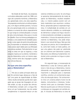 Proposta Curricular do Estado de São Paulo   Área Matemática




                                                                                     No Estado de São Paulo, nas propostas     sistemas simbólicos ao outro. Se uma língua
                  curriculares elaboradas a partir de 1986 e em                                                                se aproximar demasiadamente do modo de
                  vigor até o presente momento, a Matemática                                                                   operar da Matemática, resultará empobre-
                  era apresentada como uma área especíﬁca.                                                                     cida, e o mesmo poderia ocorrer com um
                  Tais propostas constituíram um esforço expres-                                                               texto matemático que assumisse a ambiva-
                  sivo, e em alguns sentidos pioneiro, na busca                                                                lência, apropriada apenas à expressão lingü-
“Matéria licenciada exclusivamente à Secretaria da Educação do Estado de São Paulo




                  de uma aproximação entre os conteúdos es-                                                                    ística. A multiplicidade de sentidos em um
                  colares e o universo da cultura, especialmente                                                               mesmo elemento simbólico ou combinação
                  no que tange às contextualizações e à busca                                                                  de elementos é própria da língua natural e
É estritamente vedada sua reprodução parcial e/ou integral por terceiros”




                  de uma instrumentação crítica para o mundo                                                                   é intencionalmente controlada na expressão
                  do trabalho. Essa rica herança pedagógica so-                                                                matemática. A busca da expressão precisa é
                  breviveu a uma avalanche de novidades passa-                                                                 inerente na Matemática, mas pode empo-
                  geiras e serve agora de ponto de partida para                                                                brecer o uso natural da língua. Não que esta
                  que, incorporadas as necessárias atualizações,                                                               não possa ser precisa: ela o é exemplarmen-
para uso no site do programa ‘São Paulo faz escola’.




                  novos passos sejam dados para sua efetivação                                                                 te, como bem revela um texto poético, em
                  nas práticas escolares. Particularmente no que                                                               que uma palavra não pode ser substituída
                  tange às áreas em que se organiza, a nova                                                                    por um sinônimo sem desmontar o poema.
                  proposta inspirou-se na anterior, mantendo a                                                                 Mas existe uma diferença fundamental, irre-
                  área de Matemática como um terreno espe-                                                                     dutível, entre a precisão na Língua e a preci-
                  cíﬁco, distinto tanto das Linguagens quanto                                                                  são na Matemática.
                  das Ciências Naturais.
                                                                                                                                      Em segundo lugar, a incorporação da
                  Por que uma área especíﬁca                                                                                   Matemática à área de Ciências pode dis-
                  para a Matemática?                                                                                           torcer o fato de que a Matemática, mesmo
                                                                                                                               oferecendo uma linguagem especialmente
                                                                                     Três são as razões principais desta op-   importante e adequada para a expressão
                  ção. Em primeiro lugar, destaca-se o fato de                                                                 cientíﬁca, constitui um conhecimento espe-
                  que uma parte da especiﬁcidade da Mate-                                                                      cíﬁco da educação básica. Tal conhecimen-
                  mática resulta esmaecida quando ela é agre-                                                                  to inclui um universo próprio muito rico de
                  gada seja ao grupo das linguagens em sen-                                                                    objetos, instrumentos e interesses, funda-
                  tido amplo, ou seja, ao grupo das ciências.                                                                  mentais tanto para as chamadas Ciências
                  A Matemática compõe com a Língua Ma-                                                                         Naturais quanto para as Ciências Humanas,
                  terna um par fundamental, mas de caráter                                                                     e ainda para as Linguagens em sentido am-
                  complementar: é impossível reduzir um dos                                                                    plo. A inclusão da Matemática na área de


                                                                                                                                                                                        33
 