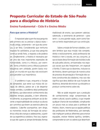 Proposta Curricular do Estado de São Paulo   História




                  Proposta Curricular do Estado de São Paulo
                  para a disciplina de História
                  Ensino Fundamental – Ciclo II e Ensino Médio

                  Para que serve a História?                                                                                     tradicionais de ensino, que parecem valorizar,
“Matéria licenciada exclusivamente à Secretaria da Educação do Estado de São Paulo




                                                                                                                                 sobretudo, o sentimento de pertencer – para
                                                                                     É impossível saber quem fez essa pergunta   servir – a uma grande nação, assim como ﬁze-
                  pela primeira vez ou precisar a época exata –                                                                  ram os heróis responsáveis por sua construção.
É estritamente vedada sua reprodução parcial e/ou integral por terceiros”




                  muito antiga, certamente – em que ela come-
                  çou a ser feita. Considerando que nenhuma                                                                             Sobre a missão de formar cidadãos, con-
                  resposta foi satisfatória, já que essa pergunta                                                                vém lembrar que essa missão não compete,
                  continua sendo feita, a resposta a ela poderia                                                                 direta e exclusivamente, ao(à) professor(a) de
                  ser, simplesmente: a História é necessária por                                                                 História e nem à escola, em seu conjunto, já
para uso no site do programa ‘São Paulo faz escola’.




                  ser uma das mais importantes expressões de                                                                     que as bases dessa formação são trazidas à sala
                  humanidade, como é a Música, por exem-                                                                         de aula pelos alunos, armazenadas nos espa-
                  plo. Tanto a História como a Música parecem                                                                    ços sociais que eles freqüentam, em especial
                  disciplinas sem utilidade, porém basta ima-                                                                    a família. É claro que os docentes, inclusive os
                  ginar um mundo em que elas não existissem                                                                      de História, devem participar de maneira ativa
                  para perceber sua importância.                                                                                 do processo de percepção e formação dos va-
                                                                                                                                 lores constituintes da cidadania, mas isso não
                                                                                     O problema é que, enquanto a função         signiﬁca que deva abdicar de suas funções de
                  do compositor, que extrai sua música do co-                                                                    docência, deixando de ensinar sua disciplina e
                  ração do silêncio, parece ser a de despertar                                                                   produzir conhecimento sobre ela.
                  nossos sentidos, o problema do(a) professor(a)
                  de História, que deve extrair conhecimento dos                                                                        Não se pode esquecer que a produção
                  distantes tempos passados, é bem diferente.                                                                    de conhecimentos exige compromissos de
                  Inicialmente, os programas atribuem ao (à) do-                                                                 ordem cultural, social e política, o que impede
                  cente a responsabilidade de conduzir os alunos                                                                 qualquer chance de neutralidade, complicando
                  por caminhos que levem ao exercício pleno da                                                                   um pouco mais as coisas para o professor de
                  cidadania. Cabe-lhe acompanhar, sem dirigir,                                                                   História. Assim, mesmo que as opções políticas
                  os momentos iniciais da formação da consci-                                                                    dos professores de Matemática, por exemplo,
                  ência crítica de crianças e adolescentes, a partir                                                             não impliquem práticas diferentes para ensinar
                  de sua experiência cotidiana. Para isso, espera-                                                               equações, ensinar História signiﬁca, também,
                  se que ele supere as sempre lembradas formas                                                                   comprometer-se com os valores que desenham

                                                                                                                                                                                         41
 