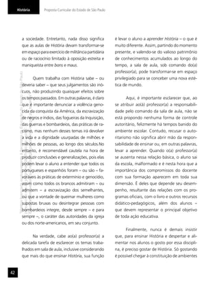 História                                                                                  Proposta Curricular do Estado de São Paulo




                       a sociedade. Entretanto, nada disso signiﬁca                                                                         é levar o aluno a aprender História – o que é
                       que as aulas de História devam transformar-se                                                                        muito diferente. Assim, partindo do momento
                       em espaço para exercício de militância partidária                                                                    presente, e valendo-se do valioso patrimônio
                       ou de raciocínio limitado à oposição estreita e                                                                      de conhecimentos acumulados ao longo do
                       maniqueísta entre bons e maus.                                                                                       tempo, a sala de aula, sob comando do(a)
                                                                                                                                            professor(a), pode transformar-se em espaço
     “Matéria licenciada exclusivamente à Secretaria da Educação do Estado de São Paulo




                                                                                          Quem trabalha com História sabe – ou              privilegiado para se conceber uma nova esté-
                       deveria saber – que seus julgamentos são inó-                                                                        tica de mundo.
                       cuos, não produzindo quaisquer efeitos sobre
     É estritamente vedada sua reprodução parcial e/ou integral por terceiros”




                       os tempos passados. Em outras palavras, é claro                                                                            Aqui, é importante esclarecer que, ao
                       que é importante denunciar a violência geno-                                                                         se atribuir ao(à) professor(a) a responsabili-
                       cida da conquista da América, da escravização                                                                        dade pelo comando da sala de aula, não se
                       de negros e índios, das fogueiras da Inquisição,                                                                     está propondo nenhuma forma de controle
                       das guerras e bombardeios, das práticas de ra-                                                                       autoritário, felizmente há tempos banido do
     para uso no site do programa ‘São Paulo faz escola’.




                       cismo, mas nenhum desses temas irá devolver                                                                          ambiente escolar. Contudo, recusar o auto-
                       a vida e a dignidade usurpadas de milhões e                                                                          ritarismo não signiﬁca abrir mão da respon-
                       milhões de pessoas, ao longo dos séculos.No                                                                          sabilidade de ensinar ou, em outras palavras,
                       entanto, é recomendável cautela na hora de                                                                           levar a aprender. Quando o(a) professor(a)
                       produzir conclusões e generalizações, pois elas                                                                      se ausenta nessa relação básica, o aluno sai
                       podem levar o aluno a entender que todos os                                                                          da escola, malformado e é nesta hora que a
                       portugueses e espanhóis foram – ou são – fa-                                                                         importância dos compromissos do docente
                       voráveis às práticas de extermínio e genocídio,                                                                      com sua formação aparecem em toda sua
                       assim como todos os brancos admitiram – ou                                                                           dimensão. É deles que depende seu desem-
                       admitem – a escravização dos semelhantes,                                                                            penho, resultante das relações com os pro-
                       ou que a vontade de queimar mulheres como                                                                            gramas oﬁciais, com o livro e outros recursos
                       supostas bruxas ou desintegrar pessoas com                                                                           didático-pedagógicos, além dos alunos –
                       bombardeios integre, desde sempre – e para                                                                           que devem representar o principal objetivo
                       sempre –, o caráter das autoridades da igreja                                                                        de toda ação educativa.
                       ou dos norte-americanos, em seu conjunto.
                                                                                                                                                  Finalmente, nunca é demais insistir
                                                                                          Na verdade, cabe ao(a) professor(a) a             que, para ensinar História e despertar e ali-
                       delicada tarefa de esclarecer os temas traba-                                                                        mentar nos alunos o gosto por essa discipli-
                       lhados em sala de aula, inclusive considerando                                                                       na, é preciso gostar de História. Só gostando
                       que mais do que ensinar História, sua função                                                                         é possível chegar à constituição de ambientes


42
 