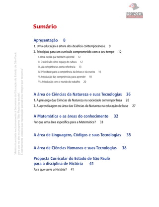 PROPOSTA
                                                                                                                                                                         CURRICULAR


                                                                                     Sumário

                                                                                     Apresentação                8
                                                                                     1. Uma educação à altura dos desaﬁos contemporâneos                  9
                                                                                     2. Princípios para um currículo comprometido com o seu tempo                  12
“Matéria licenciada exclusivamente à Secretaria da Educação do Estado de São Paulo




                                                                                        I. Uma escola que também aprende         12
                                                                                        II. O currículo como espaço de cultura    12
                                                                                        III. As competências como referência     13
É estritamente vedada sua reprodução parcial e/ou integral por terceiros”




                                                                                        IV. Prioridade para a competência da leitura e da escrita   16
                                                                                        V. Articulação das competências para aprender       18
                                                                                        VI. Articulação com o mundo do trabalho        20
para uso no site do programa ‘São Paulo faz escola’.




                                                                                     A área de Ciências da Natureza e suas Tecnologias                                   26
                                                                                     1. A presença das Ciências da Natureza na sociedade contemporânea                   26
                                                                                     2. A aprendizagem na área das Ciências da Natureza na educação de base                   27


                                                                                     A Matemática e as áreas do conhecimento                                  32
                                                                                     Por que uma área especíﬁca para a Matemática?                   33


                                                                                     A área de Linguagens, Códigos e suas Tecnologias                                    35


                                                                                     A área de Ciências Humanas e suas Tecnologias                                      38

                                                                                     Proposta Curricular do Estado de São Paulo
                                                                                     para a disciplina de História  41
                                                                                     Para que serve a História?         41
 