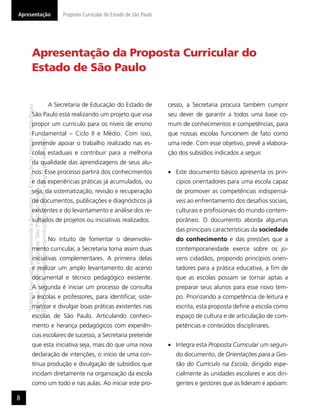 Apresentação                                                                                  Proposta Curricular do Estado de São Paulo




                      Apresentação da Proposta Curricular do
                      Estado de São Paulo


                                                                                         A Secretaria de Educação do Estado de             cesso, a Secretaria procura também cumprir
    “Matéria licenciada exclusivamente à Secretaria da Educação do Estado de São Paulo




                      São Paulo está realizando um projeto que visa                                                                        seu dever de garantir a todos uma base co-
                      propor um currículo para os níveis de ensino                                                                         mum de conhecimentos e competências, para
                      Fundamental – Ciclo II e Médio. Com isso,                                                                            que nossas escolas funcionem de fato como
    É estritamente vedada sua reprodução parcial e/ou integral por terceiros”




                      pretende apoiar o trabalho realizado nas es-                                                                         uma rede. Com esse objetivo, prevê a elabora-
                      colas estaduais e contribuir para a melhoria                                                                         ção dos subsídios indicados a seguir.
                      da qualidade das aprendizagens de seus alu-
                      nos. Esse processo partirá dos conhecimentos                                                                            Este documento básico apresenta os prin-
                      e das experiências práticas já acumulados, ou                                                                           cípios orientadores para uma escola capaz
    para uso no site do programa ‘São Paulo faz escola’.




                      seja, da sistematização, revisão e recuperação                                                                          de promover as competências indispensá-
                      de documentos, publicações e diagnósticos já                                                                            veis ao enfrentamento dos desaﬁos sociais,
                      existentes e do levantamento e análise dos re-                                                                          culturais e proﬁssionais do mundo contem-
                      sultados de projetos ou iniciativas realizados.                                                                         porâneo. O documento aborda algumas
                                                                                                                                              das principais características da sociedade
                                                                                         No intuito de fomentar o desenvolvi-                 do conhecimento e das pressões que a
                      mento curricular, a Secretaria toma assim duas                                                                          contemporaneidade exerce sobre os jo-
                      iniciativas complementares. A primeira delas                                                                            vens cidadãos, propondo princípios orien-
                      é realizar um amplo levantamento do acervo                                                                              tadores para a prática educativa, a ﬁm de
                      documental e técnico pedagógico existente.                                                                              que as escolas possam se tornar aptas a
                      A segunda é iniciar um processo de consulta                                                                             preparar seus alunos para esse novo tem-
                      a escolas e professores, para identiﬁcar, siste-                                                                        po. Priorizando a competência de leitura e
                      matizar e divulgar boas práticas existentes nas                                                                         escrita, esta proposta deﬁne a escola como
                      escolas de São Paulo. Articulando conheci-                                                                              espaço de cultura e de articulação de com-
                      mento e herança pedagógicos com experiên-                                                                               petências e conteúdos disciplinares.
                      cias escolares de sucesso, a Secretaria pretende
                      que esta iniciativa seja, mais do que uma nova                                                                          Integra esta Proposta Curricular um segun-
                      declaração de intenções, o início de uma con-                                                                           do documento, de Orientações para a Ges-
                      tínua produção e divulgação de subsídios que                                                                            tão do Currículo na Escola, dirigido espe-
                      incidam diretamente na organização da escola                                                                            cialmente às unidades escolares e aos diri-
                      como um todo e nas aulas. Ao iniciar este pro-                                                                          gentes e gestores que as lideram e apóiam:

8
 