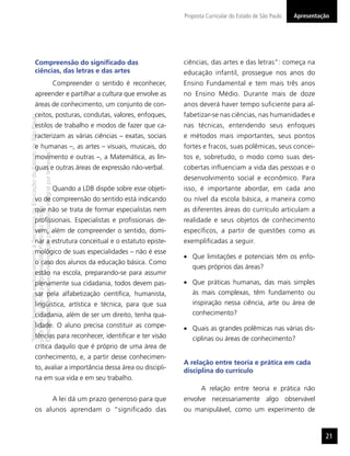 “MatérialicenciadaexclusivamenteàSecretariadaEducaçãodoEstadodeSãoPaulo
parausonositedoprograma‘SãoPaulofazescola’.
Éestritamentevedadasuareproduçãoparciale/ouintegralporterceiros”
Proposta Curricular do Estado de São Paulo
21
Apresentação
Compreensão do signiﬁcado das
ciências, das letras e das artes
Compreender o sentido é reconhecer,
apreender e partilhar a cultura que envolve as
áreas de conhecimento, um conjunto de con-
ceitos, posturas, condutas, valores, enfoques,
estilos de trabalho e modos de fazer que ca-
racterizam as várias ciências – exatas, sociais
e humanas –, as artes – visuais, musicais, do
movimento e outras –, a Matemática, as lín-
guas e outras áreas de expressão não-verbal.
Quando a LDB dispõe sobre esse objeti-
vo de compreensão do sentido está indicando
que não se trata de formar especialistas nem
proﬁssionais. Especialistas e proﬁssionais de-
vem, além de compreender o sentido, domi-
nar a estrutura conceitual e o estatuto episte-
mológico de suas especialidades – não é esse
o caso dos alunos da educação básica. Como
estão na escola, preparando-se para assumir
plenamente sua cidadania, todos devem pas-
sar pela alfabetização cientíﬁca, humanista,
lingüística, artística e técnica, para que sua
cidadania, além de ser um direito, tenha qua-
lidade. O aluno precisa constituir as compe-
tências para reconhecer, identiﬁcar e ter visão
crítica daquilo que é próprio de uma área de
conhecimento, e, a partir desse conhecimen-
to, avaliar a importância dessa área ou discipli-
na em sua vida e em seu trabalho.
A lei dá um prazo generoso para que
os alunos aprendam o “signiﬁcado das
ciências, das artes e das letras”: começa na
educação infantil, prossegue nos anos do
Ensino Fundamental e tem mais três anos
no Ensino Médio. Durante mais de doze
anos deverá haver tempo suﬁciente para al-
fabetizar-se nas ciências, nas humanidades e
nas técnicas, entendendo seus enfoques
e métodos mais importantes, seus pontos
fortes e fracos, suas polêmicas, seus concei-
tos e, sobretudo, o modo como suas des-
cobertas inﬂuenciam a vida das pessoas e o
desenvolvimento social e econômico. Para
isso, é importante abordar, em cada ano
ou nível da escola básica, a maneira como
as diferentes áreas do currículo articulam a
realidade e seus objetos de conhecimento
especíﬁcos, a partir de questões como as
exempliﬁcadas a seguir.
Que limitações e potenciais têm os enfo-
ques próprios das áreas?
Que práticas humanas, das mais simples
às mais complexas, têm fundamento ou
inspiração nessa ciência, arte ou área de
conhecimento?
Quais as grandes polêmicas nas várias dis-
ciplinas ou áreas de conhecimento?
A relação entre teoria e prática em cada
disciplina do currículo
A relação entre teoria e prática não
envolve necessariamente algo observável
ou manipulável, como um experimento de
 