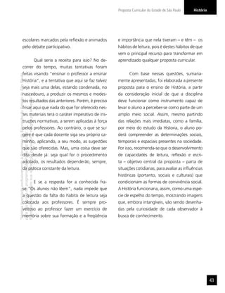 “MatérialicenciadaexclusivamenteàSecretariadaEducaçãodoEstadodeSãoPaulo
parausonositedoprograma‘SãoPaulofazescola’.
Éestritamentevedadasuareproduçãoparciale/ouintegralporterceiros”
HistóriaProposta Curricular do Estado de São Paulo
43
escolares marcados pela reﬂexão e animados
pelo debate participativo.
Qual seria a receita para isso? No de-
correr do tempo, muitas tentativas foram
feitas visando “ensinar o professor a ensinar
História”, e a tentativa que aqui se faz talvez
seja mais uma delas, estando condenada, no
nascedouro, a produzir os mesmos e modes-
tos resultados das anteriores. Porém, é preciso
frisar aqui que nada do que for oferecido nes-
tes materiais terá o caráter imperativo de ins-
truções normativas, a serem aplicadas à força
pelos professores. Ao contrário, o que se su-
gere é que cada docente siga seu próprio ca-
minho, aplicando, a seu modo, as sugestões
que são oferecidas. Mas, uma coisa deve ser
dita desde já: seja qual for o procedimento
adotado, os resultados dependerão, sempre,
da prática constante da leitura.
E se a resposta for a conhecida fra-
se “Os alunos não lêem”, nada impede que
a questão da falta do hábito de leitura seja
colocada aos professores. É sempre pro-
veitoso ao professor fazer um exercício de
memória sobre sua formação e a freqüência
e importância que nela tiveram – e têm – os
hábitos de leitura, pois é destes hábitos de que
vem o principal recurso para transformar em
aprendizado qualquer proposta curricular.
Com base nessas questões, sumaria-
mente apresentadas, foi elaborada a presente
proposta para o ensino de História, a partir
da consideração inicial de que a disciplina
deve funcionar como instrumento capaz de
levar o aluno a perceber-se como parte de um
amplo meio social. Assim, mesmo partindo
das relações mais imediatas, como a família,
por meio do estudo da Historia, o aluno po-
derá compreender as determinações sociais,
temporais e espaciais presentes na sociedade.
Por isso, recomenda-se que o desenvolvimento
de capacidades de leitura, reﬂexão e escri-
ta – objetivo central da proposta – parta de
situações cotidianas, para avaliar as inﬂuências
históricas (portanto, sociais e culturais) que
condicionam as formas de convivência social.
A História funcionaria, assim, como uma espé-
cie de espelho do tempo, mostrando imagens
que, embora intangíveis, vão sendo desenha-
das pela curiosidade de cada observador à
busca de conhecimento.
 