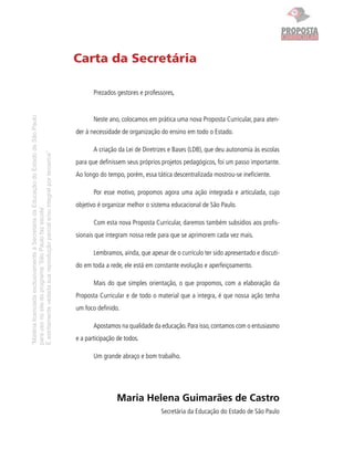 “MatérialicenciadaexclusivamenteàSecretariadaEducaçãodoEstadodeSãoPaulo
parausonositedoprograma‘SãoPaulofazescola’.
Éestritamentevedadasuareproduçãoparciale/ouintegralporterceiros”
CURRICULAR
PROPOSTAPROPOSTA
Carta da Secretária
Prezados gestores e professores,
Neste ano, colocamos em prática uma nova Proposta Curricular, para aten-
der à necessidade de organização do ensino em todo o Estado.
A criação da Lei de Diretrizes e Bases (LDB), que deu autonomia às escolas
para que deﬁnissem seus próprios projetos pedagógicos, foi um passo importante.
Ao longo do tempo, porém, essa tática descentralizada mostrou-se ineﬁciente.
Por esse motivo, propomos agora uma ação integrada e articulada, cujo
objetivo é organizar melhor o sistema educacional de São Paulo.
Com esta nova Proposta Curricular, daremos também subsídios aos proﬁs-
sionais que integram nossa rede para que se aprimorem cada vez mais.
Lembramos, ainda, que apesar de o currículo ter sido apresentado e discuti-
do em toda a rede, ele está em constante evolução e aperfeiçoamento.
Mais do que simples orientação, o que propomos, com a elaboração da
Proposta Curricular e de todo o material que a integra, é que nossa ação tenha
um foco deﬁnido.
Apostamos na qualidade da educação.Para isso,contamos com o entusiasmo
e a participação de todos.
Um grande abraço e bom trabalho.
Maria Helena Guimarães de Castro
Secretária da Educação do Estado de São Paulo
 