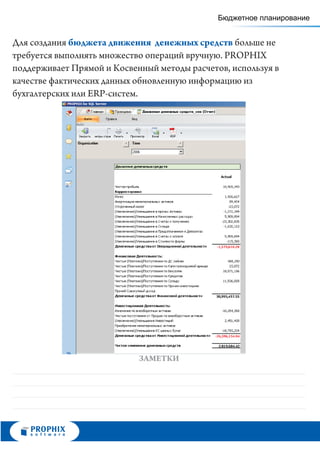 Бюджетное планирование


Для создания бюджета движения денежных средств больше не
требуется выполнять множество операций вручную. PROPHIX
поддерживает Прямой и Косвенный методы расчетов, используя в
качестве фактических данных обновленную информацию из
бухгалтерских или ERP-систем.




                            ЗАМЕТКИ
 