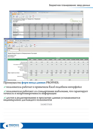 Бюджетное планирование: ввод данных




Преимущества форм ввода данных PROPHIX:
? работает в привычном Excel-подобном интерфейсе
  пользователь
? работают со стандартными шаблонами, что гарантирует
  пользователи
точность и непротиворечивость информации
? доступ к редактированию и просмотру данных устанавливается
индивидуально для каждого пользователя
                          ЗАМЕТКИ
 