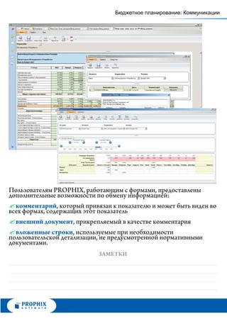 Бюджетное планирование: Коммуникации




Пользователям PROPHIX, работающим с формами, предоставлены
дополнительные возможности по обмену информацией:
? , который привязан к показателю и может быть виден во
  комментарий
всех формах, содержащих этот показатель
? внешний документ, прикрепляемый в качестве комментария
? строки, используемые при необходимости
  вложенные
пользовательской детализации, не предусмотренной нормативными
документами.
                          ЗАМЕТКИ
 