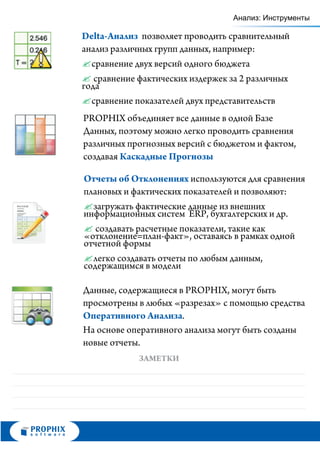 Анализ: Инструменты

Delta-Анализ позволяет проводить сравнительный
анализ различных групп данных, например:
? сравнение двух версий одного бюджета
?фактических издержек за 2 различных
   сравнение
года
? сравнение показателей двух представительств
PROPHIX объединяет все данные в одной Базе
Данных, поэтому можно легко проводить сравнения
различных прогнозных версий с бюджетом и фактом,
создавая Каскадные Прогнозы

Отчеты об Отклонениях используются для сравнения
плановых и фактических показателей и позволяют:
? загружать фактические данные из внешних
информационных систем ERP, бухгалтерских и др.
?  создавать расчетные показатели, такие как
«отклонение=план-факт», оставаясь в рамках одной
отчетной формы
? легко создавать отчеты по любым данным,
содержащимся в модели

Данные, содержащиеся в PROPHIX, могут быть
просмотрены в любых «разрезах» с помощью средства
Оперативного Анализа.
На основе оперативного анализа могут быть созданы
новые отчеты.
            ЗАМЕТКИ
 