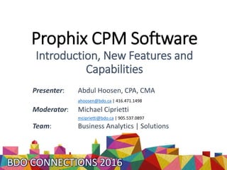 Prophix CPM Software
Introduction, New Features and
Capabilities
Presenter: Abdul Hoosen, CPA, CMA
ahoosen@bdo.ca | 416.471.1498
Moderator: Michael Ciprietti
mciprietti@bdo.ca | 905.537.0897
Team: Business Analytics | Solutions
 