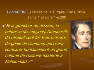 LAMARTINE, Histoire de la Turquie, Paris, 1854.
Tome 1 et Livre 1-p.280
●“Si la grandeur du dessein, la
petitesse des moyens, l'immensité
du résultat sont les trois mesures
du génie de l'homme, qui osera
comparer humainement un grand
homme de l'histoire moderne à
Mohammad ? “
 