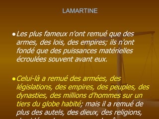 LAMARTINE
●Les plus fameux n'ont remué que des
armes, des lois, des empires; ils n'ont
fondé que des puissances matérielles
écroulées souvent avant eux.
●Celui-là a remué des armées, des
législations, des empires, des peuples, des
dynasties, des millions d'hommes sur un
tiers du globe habité; mais il a remué de
plus des autels, des dieux, des religions,
 