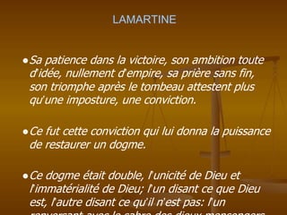 LAMARTINE
●Sa patience dans la victoire, son ambition toute
d’idée, nullement d’empire, sa prière sans fin,
son triomphe après le tombeau attestent plus
qu’une imposture, une conviction.
●Ce fut cette conviction qui lui donna la puissance
de restaurer un dogme.
●Ce dogme était double, l’unicité de Dieu et
l’immatérialité de Dieu; l’un disant ce que Dieu
est, l’autre disant ce qu’il n’est pas: l’un
 