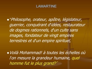 LAMARTINE
●“Philosophe, orateur, apôtre, législateur,
guerrier, conquérant d’idées, restaurateur
de dogmes rationnels, d’un culte sans
images, fondateur de vingt empires
terrestres et d’un empire spirituel,
●Voilà Mohammad! à toutes les échelles où
l’on mesure la grandeur humaine, quel
homme fut le plus grand?`
 