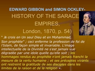 EDWARD GIBBON and SIMON OCKLEY-
HISTORY OF THE SARACEN
EMPIRES,
London, 1870, p. 54)
" Je crois en Un seul Dieu et en Mohammad,
Son prophète" ; ceci enferme la profession de foi de
l’Islam, de façon simple et invariable. L’image
intellectuelle de la Divinité ne s’est jamais vue
dégradée par une idole quelle qu’elle soit ; les
hommages rendus au prophète n’ont jamais franchi la
mesure de la vertu humaine ; et ses préceptes vivants
ont restreint la gratitude de ses disciples dans les
limites de la raison et de la religion ».
 