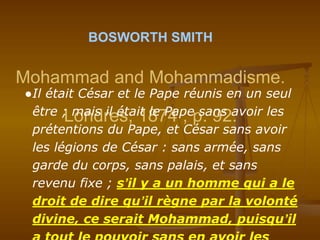 BOSWORTH SMITH
Mohammad and Mohammadisme.
Londres, 1874 ; p. 92.
●Il était César et le Pape réunis en un seul
être ; mais il était le Pape sans avoir les
prétentions du Pape, et César sans avoir
les légions de César : sans armée, sans
garde du corps, sans palais, et sans
revenu fixe ; s’il y a un homme qui a le
droit de dire qu’il règne par la volonté
divine, ce serait Mohammad, puisqu’il
 