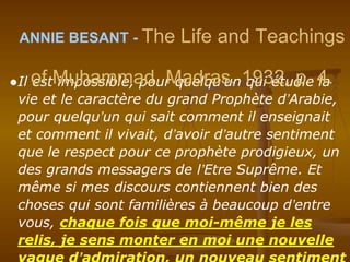 ●Il est impossible, pour quelqu’un qui étudie la
vie et le caractère du grand Prophète d’Arabie,
pour quelqu’un qui sait comment il enseignait
et comment il vivait, d’avoir d’autre sentiment
que le respect pour ce prophète prodigieux, un
des grands messagers de l’Etre Suprême. Et
même si mes discours contiennent bien des
choses qui sont familières à beaucoup d’entre
vous, chaque fois que moi-même je les
relis, je sens monter en moi une nouvelle
ANNIE BESANT - The Life and Teachings
of Muhammad. Madras, 1932, p. 4.
 