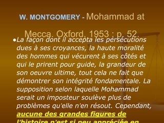 W. MONTGOMERY - Mohammad at
Mecca. Oxford, 1953 ; p. 52.
●La façon dont il accepta les persécutions
dues à ses croyances, la haute moralité
des hommes qui vécurent à ses côtés et
qui le prirent pour guide, la grandeur de
son oeuvre ultime, tout cela ne fait que
démontrer son intégrité fondamentale. La
supposition selon laquelle Mohammad
serait un imposteur soulève plus de
problèmes qu’elle n’en résout. Cependant,
aucune des grandes figures de
 
